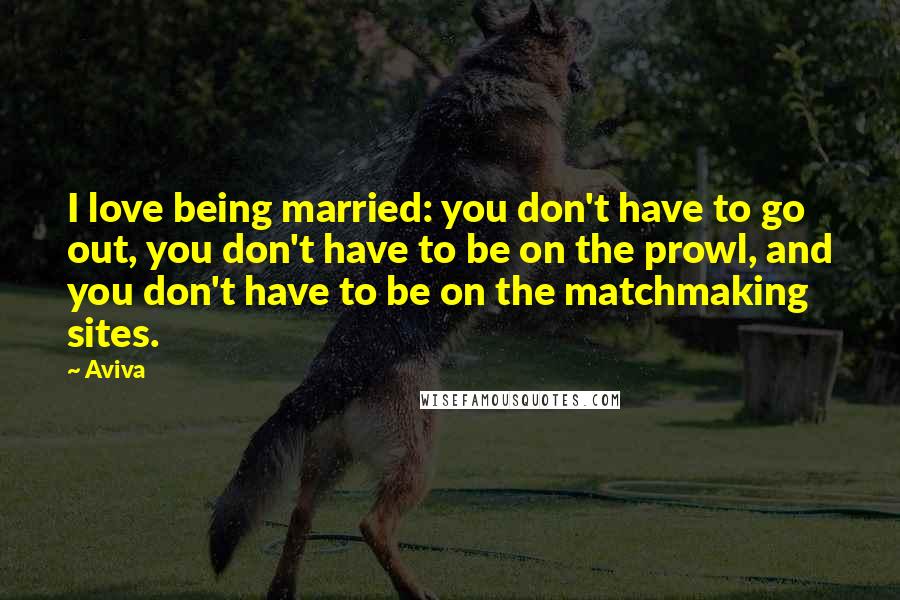 Aviva Quotes: I love being married: you don't have to go out, you don't have to be on the prowl, and you don't have to be on the matchmaking sites.