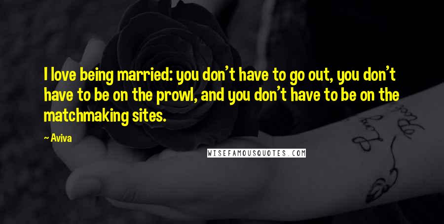 Aviva Quotes: I love being married: you don't have to go out, you don't have to be on the prowl, and you don't have to be on the matchmaking sites.