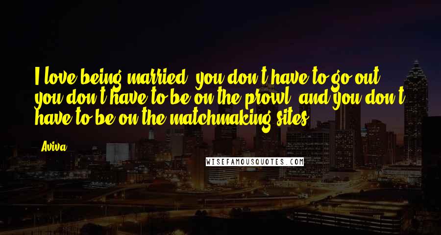 Aviva Quotes: I love being married: you don't have to go out, you don't have to be on the prowl, and you don't have to be on the matchmaking sites.