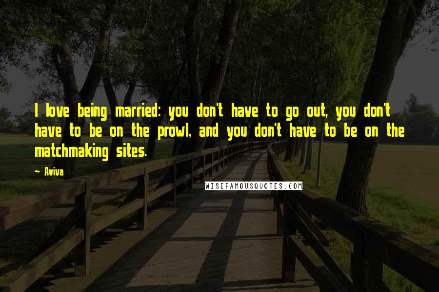Aviva Quotes: I love being married: you don't have to go out, you don't have to be on the prowl, and you don't have to be on the matchmaking sites.