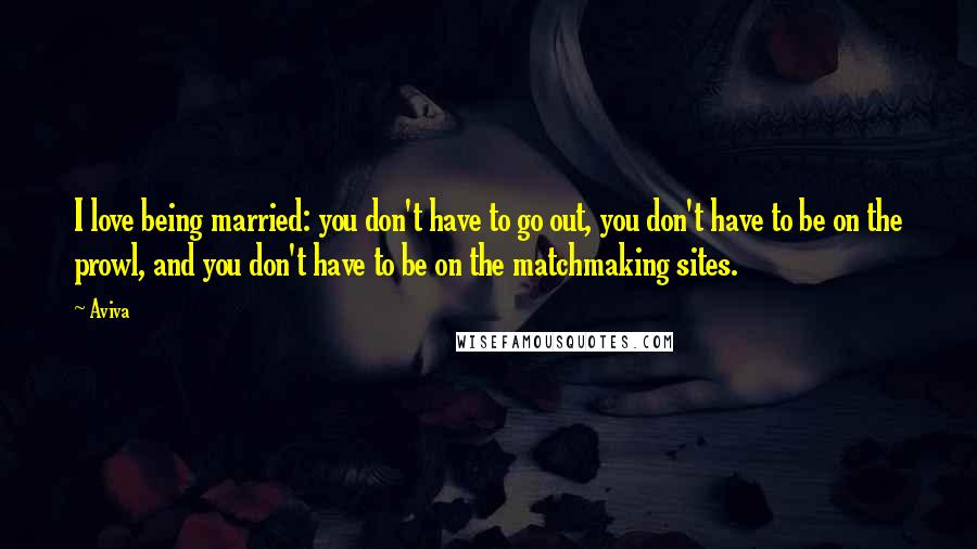 Aviva Quotes: I love being married: you don't have to go out, you don't have to be on the prowl, and you don't have to be on the matchmaking sites.