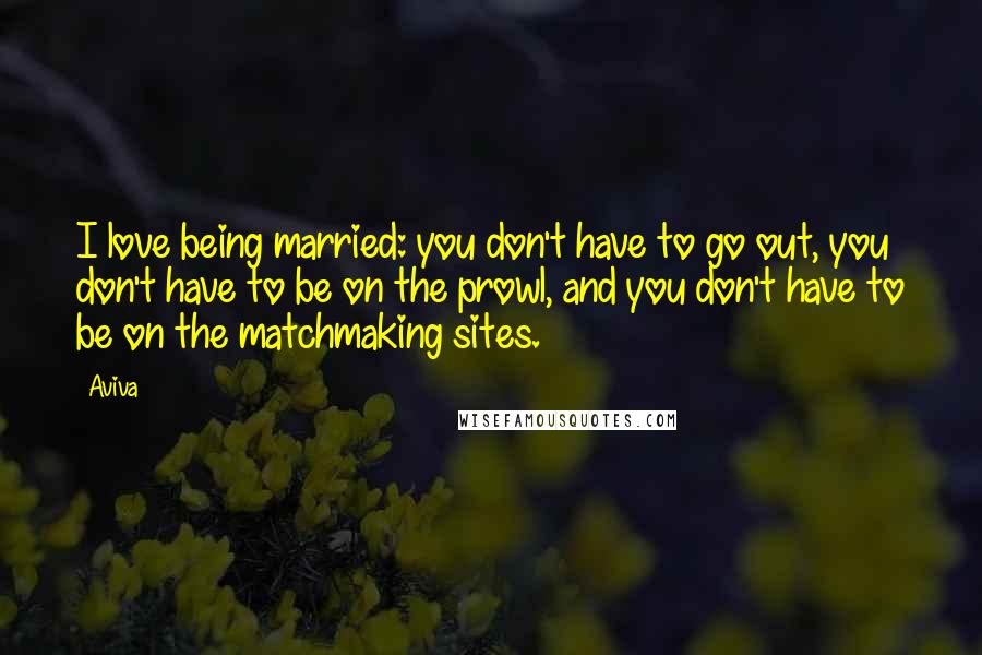 Aviva Quotes: I love being married: you don't have to go out, you don't have to be on the prowl, and you don't have to be on the matchmaking sites.