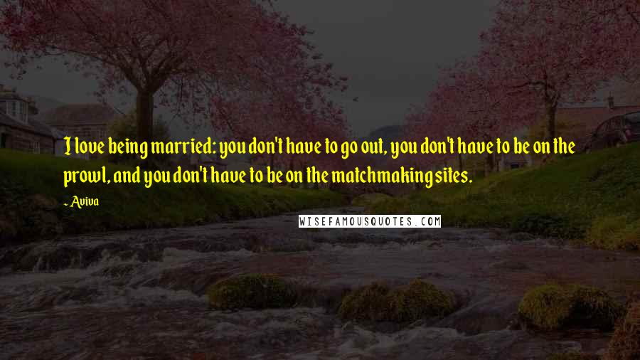 Aviva Quotes: I love being married: you don't have to go out, you don't have to be on the prowl, and you don't have to be on the matchmaking sites.