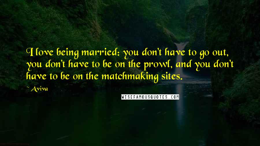 Aviva Quotes: I love being married: you don't have to go out, you don't have to be on the prowl, and you don't have to be on the matchmaking sites.