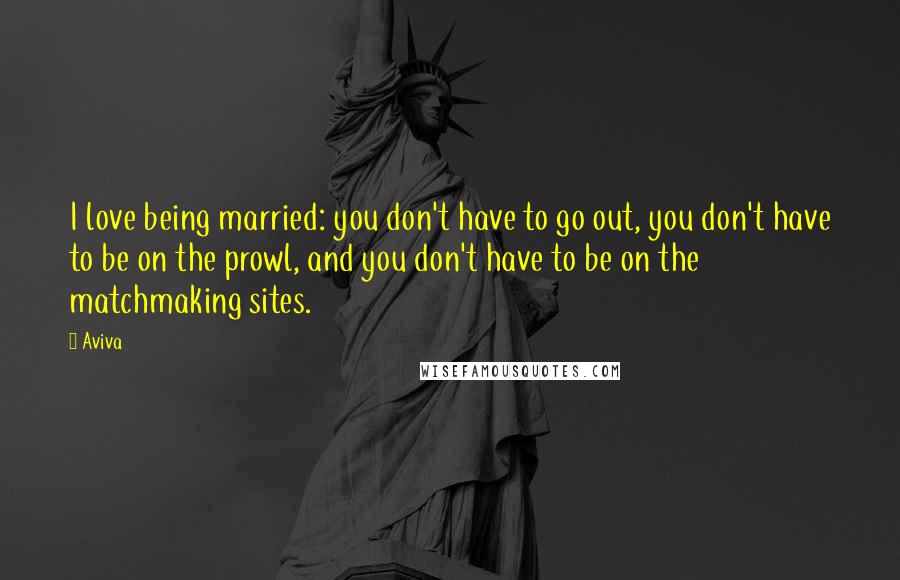 Aviva Quotes: I love being married: you don't have to go out, you don't have to be on the prowl, and you don't have to be on the matchmaking sites.