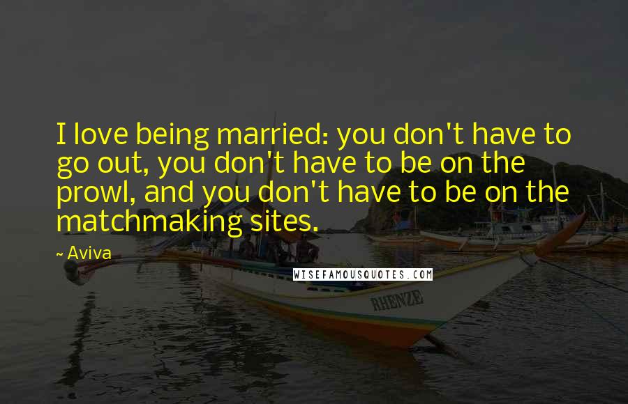 Aviva Quotes: I love being married: you don't have to go out, you don't have to be on the prowl, and you don't have to be on the matchmaking sites.