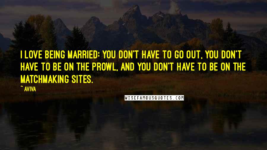 Aviva Quotes: I love being married: you don't have to go out, you don't have to be on the prowl, and you don't have to be on the matchmaking sites.