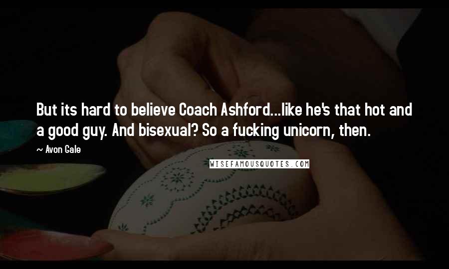 Avon Gale Quotes: But its hard to believe Coach Ashford...like he's that hot and a good guy. And bisexual? So a fucking unicorn, then.