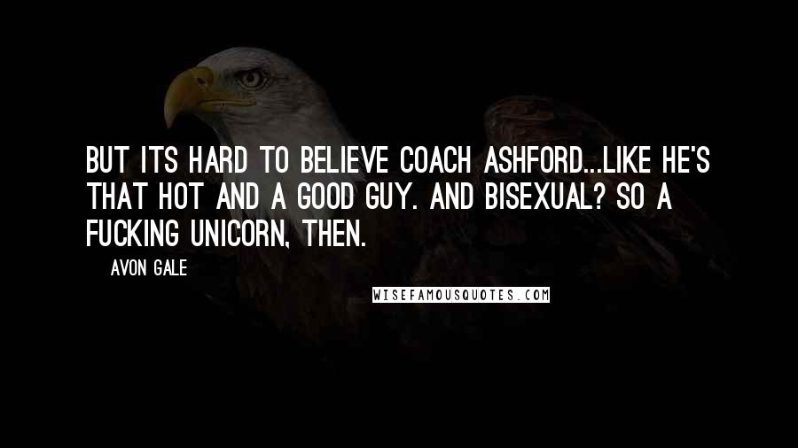 Avon Gale Quotes: But its hard to believe Coach Ashford...like he's that hot and a good guy. And bisexual? So a fucking unicorn, then.