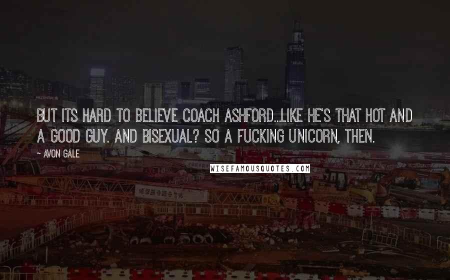 Avon Gale Quotes: But its hard to believe Coach Ashford...like he's that hot and a good guy. And bisexual? So a fucking unicorn, then.