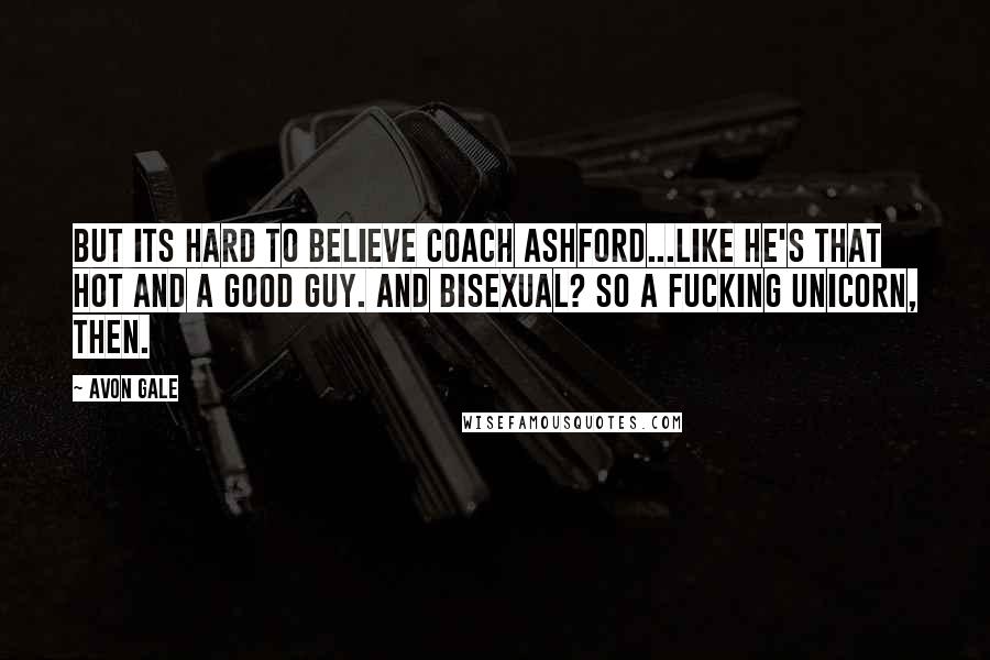 Avon Gale Quotes: But its hard to believe Coach Ashford...like he's that hot and a good guy. And bisexual? So a fucking unicorn, then.