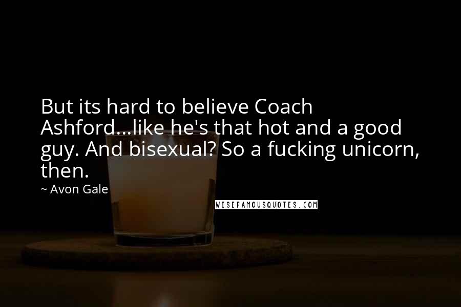 Avon Gale Quotes: But its hard to believe Coach Ashford...like he's that hot and a good guy. And bisexual? So a fucking unicorn, then.