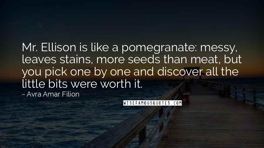 Avra Amar Filion Quotes: Mr. Ellison is like a pomegranate: messy, leaves stains, more seeds than meat, but you pick one by one and discover all the little bits were worth it.