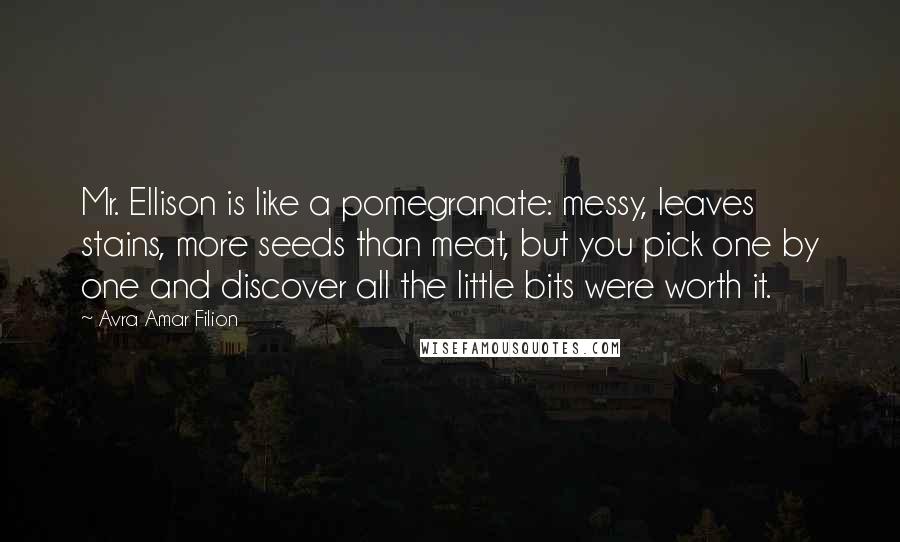 Avra Amar Filion Quotes: Mr. Ellison is like a pomegranate: messy, leaves stains, more seeds than meat, but you pick one by one and discover all the little bits were worth it.