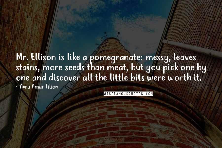 Avra Amar Filion Quotes: Mr. Ellison is like a pomegranate: messy, leaves stains, more seeds than meat, but you pick one by one and discover all the little bits were worth it.