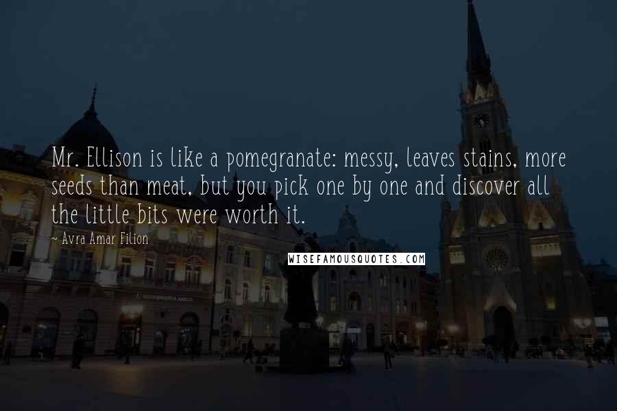 Avra Amar Filion Quotes: Mr. Ellison is like a pomegranate: messy, leaves stains, more seeds than meat, but you pick one by one and discover all the little bits were worth it.