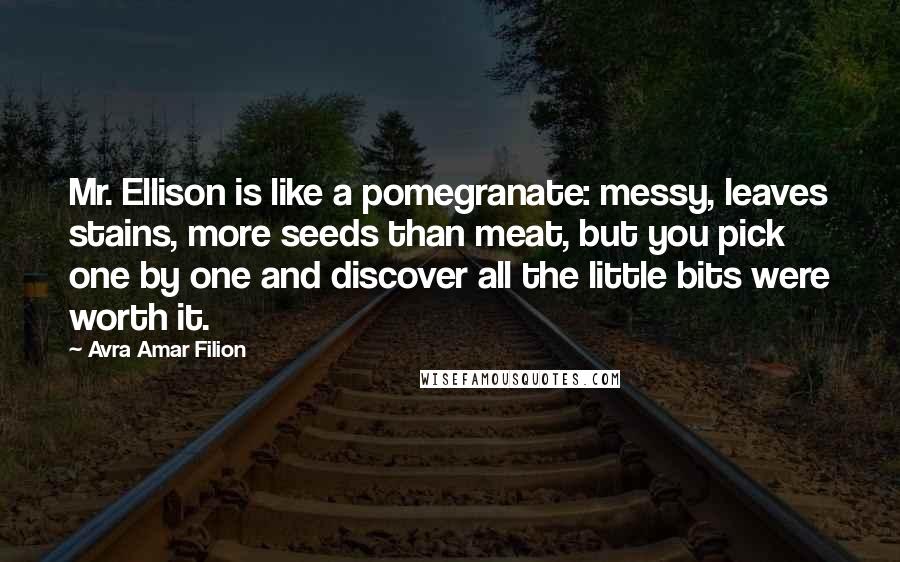 Avra Amar Filion Quotes: Mr. Ellison is like a pomegranate: messy, leaves stains, more seeds than meat, but you pick one by one and discover all the little bits were worth it.