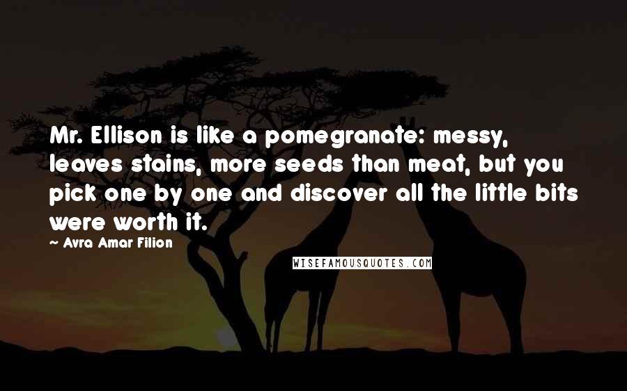Avra Amar Filion Quotes: Mr. Ellison is like a pomegranate: messy, leaves stains, more seeds than meat, but you pick one by one and discover all the little bits were worth it.