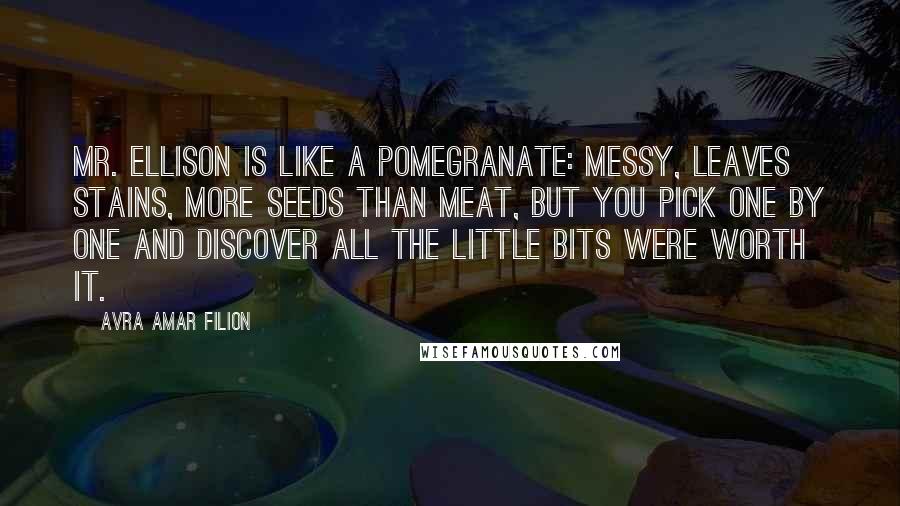 Avra Amar Filion Quotes: Mr. Ellison is like a pomegranate: messy, leaves stains, more seeds than meat, but you pick one by one and discover all the little bits were worth it.