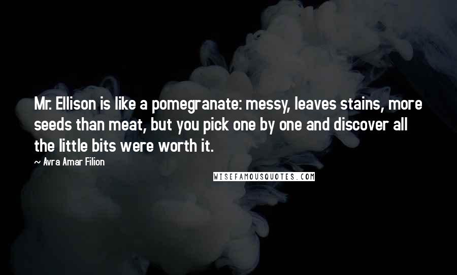 Avra Amar Filion Quotes: Mr. Ellison is like a pomegranate: messy, leaves stains, more seeds than meat, but you pick one by one and discover all the little bits were worth it.