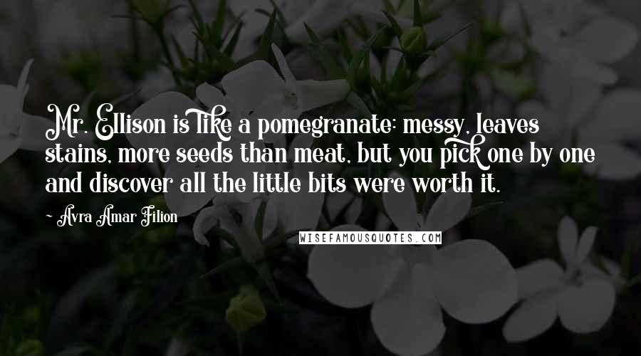 Avra Amar Filion Quotes: Mr. Ellison is like a pomegranate: messy, leaves stains, more seeds than meat, but you pick one by one and discover all the little bits were worth it.