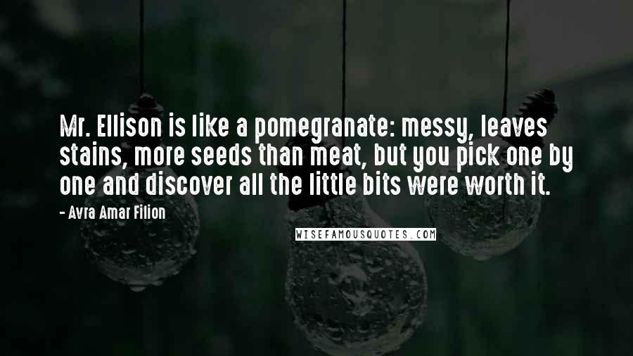 Avra Amar Filion Quotes: Mr. Ellison is like a pomegranate: messy, leaves stains, more seeds than meat, but you pick one by one and discover all the little bits were worth it.