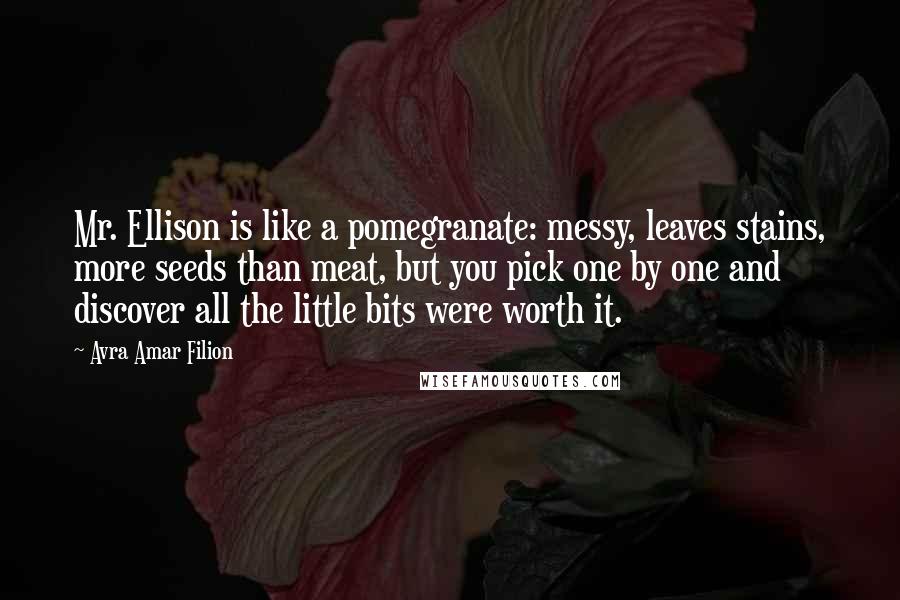 Avra Amar Filion Quotes: Mr. Ellison is like a pomegranate: messy, leaves stains, more seeds than meat, but you pick one by one and discover all the little bits were worth it.