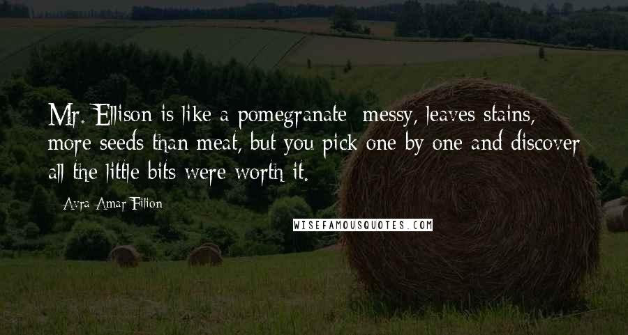 Avra Amar Filion Quotes: Mr. Ellison is like a pomegranate: messy, leaves stains, more seeds than meat, but you pick one by one and discover all the little bits were worth it.