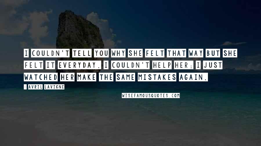 Avril Lavigne Quotes: I couldn't tell you why she felt that way but she felt it everyday. I couldn't help her; I just watched her make the same mistakes again.