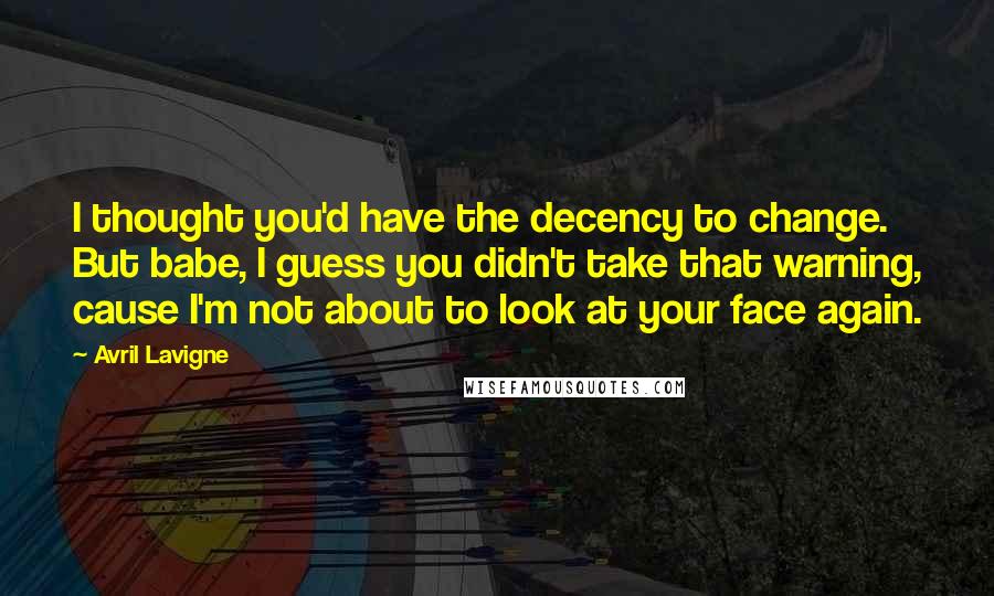 Avril Lavigne Quotes: I thought you'd have the decency to change. But babe, I guess you didn't take that warning, cause I'm not about to look at your face again.