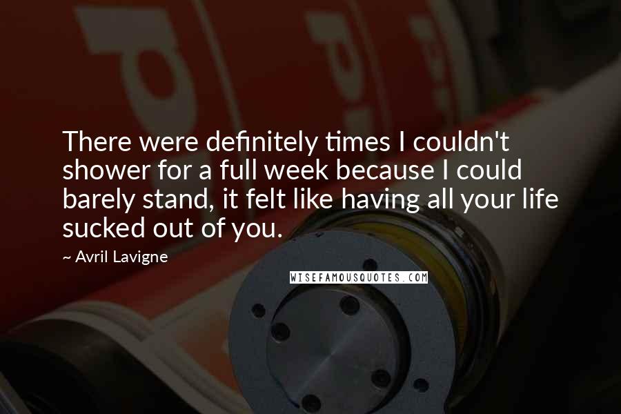 Avril Lavigne Quotes: There were definitely times I couldn't shower for a full week because I could barely stand, it felt like having all your life sucked out of you.