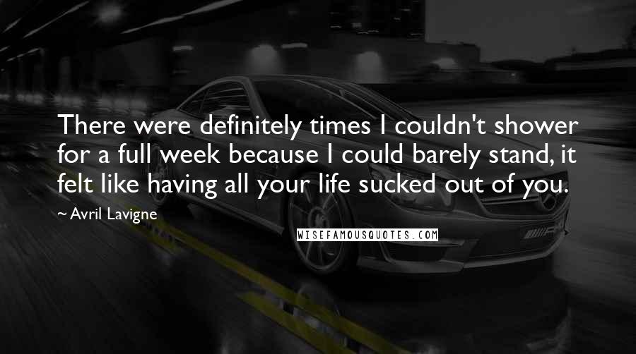 Avril Lavigne Quotes: There were definitely times I couldn't shower for a full week because I could barely stand, it felt like having all your life sucked out of you.