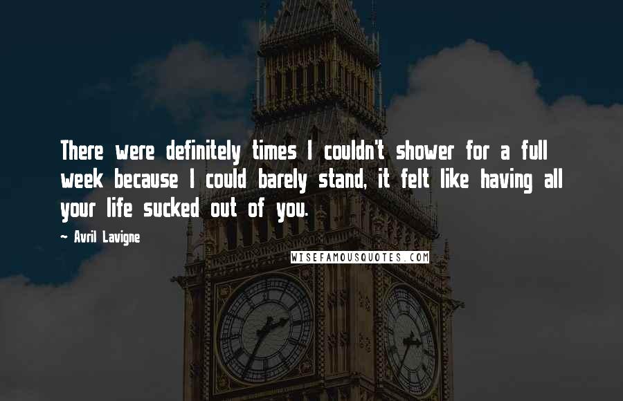 Avril Lavigne Quotes: There were definitely times I couldn't shower for a full week because I could barely stand, it felt like having all your life sucked out of you.