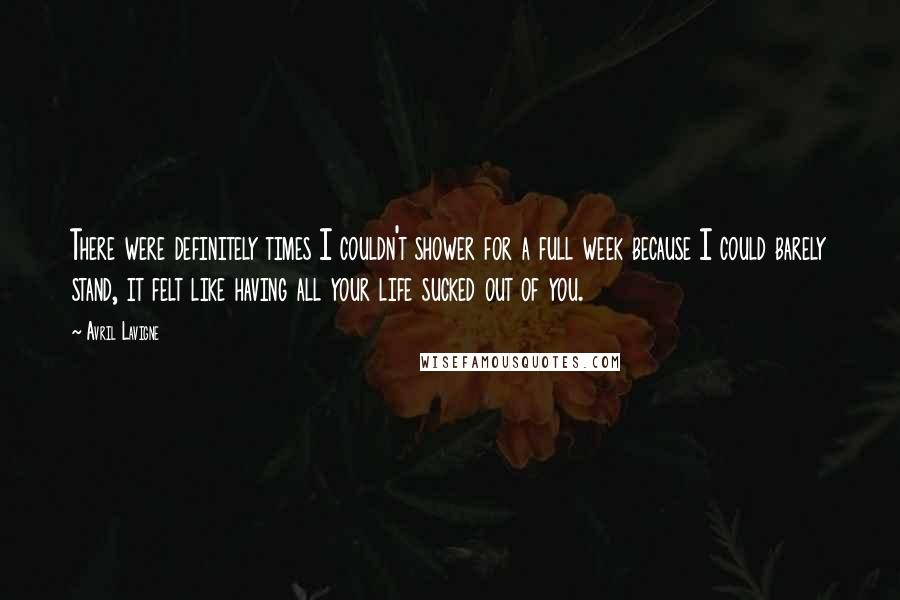 Avril Lavigne Quotes: There were definitely times I couldn't shower for a full week because I could barely stand, it felt like having all your life sucked out of you.