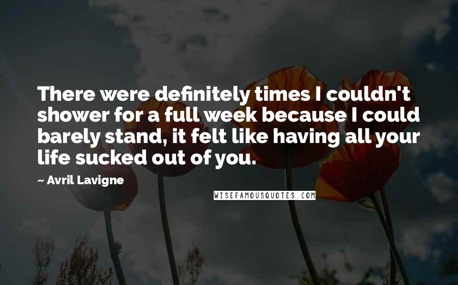 Avril Lavigne Quotes: There were definitely times I couldn't shower for a full week because I could barely stand, it felt like having all your life sucked out of you.