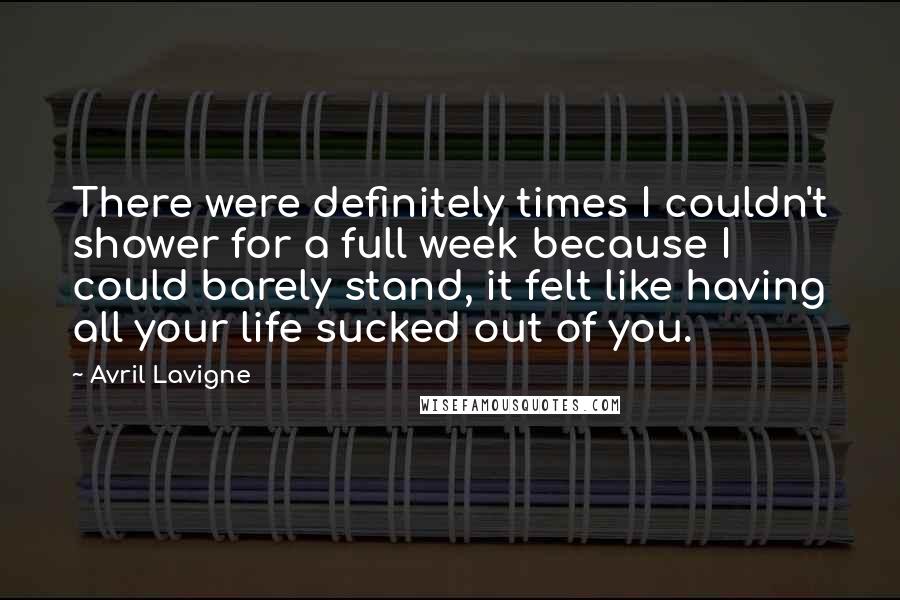 Avril Lavigne Quotes: There were definitely times I couldn't shower for a full week because I could barely stand, it felt like having all your life sucked out of you.