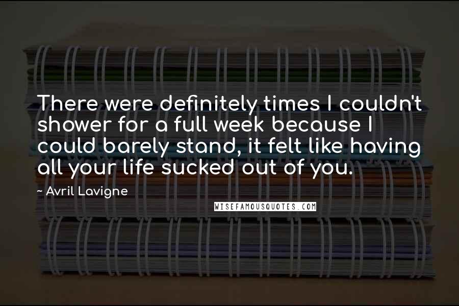 Avril Lavigne Quotes: There were definitely times I couldn't shower for a full week because I could barely stand, it felt like having all your life sucked out of you.