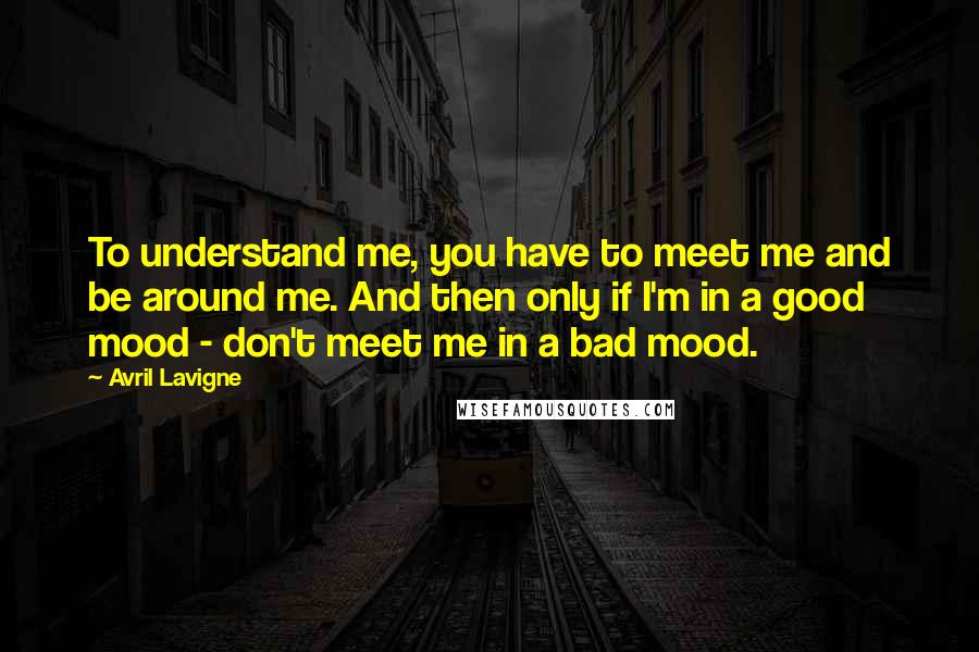 Avril Lavigne Quotes: To understand me, you have to meet me and be around me. And then only if I'm in a good mood - don't meet me in a bad mood.