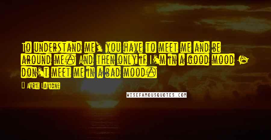 Avril Lavigne Quotes: To understand me, you have to meet me and be around me. And then only if I'm in a good mood - don't meet me in a bad mood.