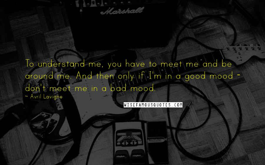 Avril Lavigne Quotes: To understand me, you have to meet me and be around me. And then only if I'm in a good mood - don't meet me in a bad mood.