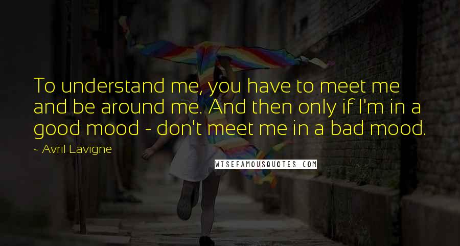 Avril Lavigne Quotes: To understand me, you have to meet me and be around me. And then only if I'm in a good mood - don't meet me in a bad mood.