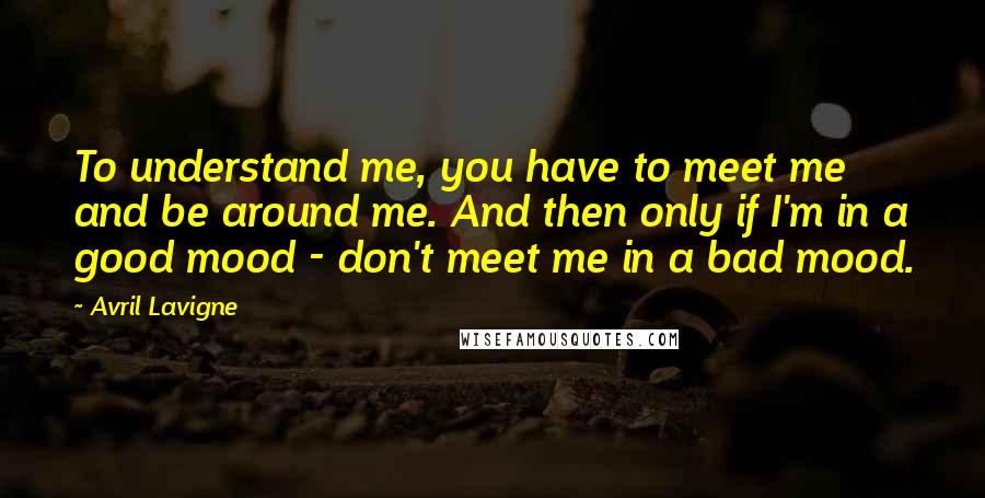 Avril Lavigne Quotes: To understand me, you have to meet me and be around me. And then only if I'm in a good mood - don't meet me in a bad mood.