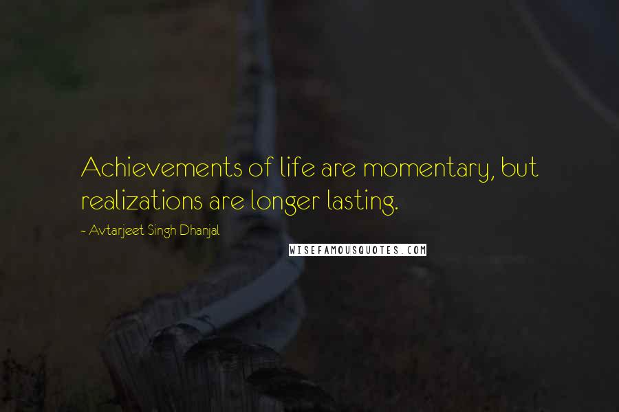 Avtarjeet Singh Dhanjal Quotes: Achievements of life are momentary, but realizations are longer lasting.