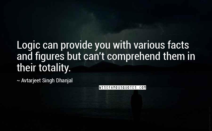 Avtarjeet Singh Dhanjal Quotes: Logic can provide you with various facts and figures but can't comprehend them in their totality.