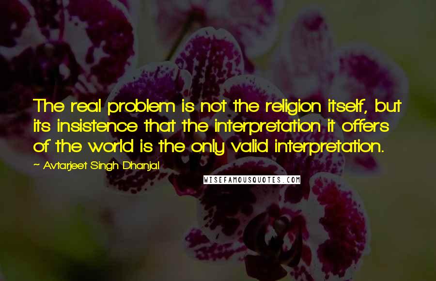 Avtarjeet Singh Dhanjal Quotes: The real problem is not the religion itself, but its insistence that the interpretation it offers of the world is the only valid interpretation.