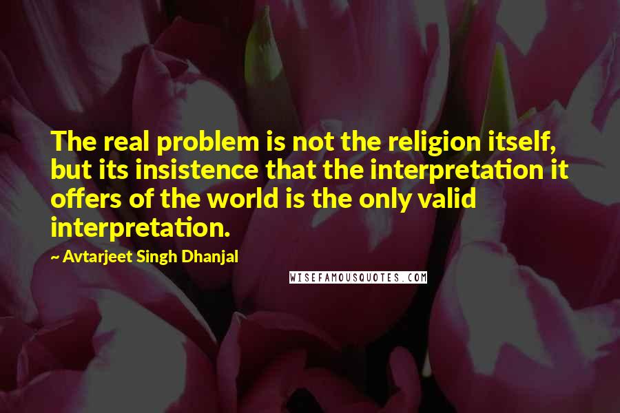 Avtarjeet Singh Dhanjal Quotes: The real problem is not the religion itself, but its insistence that the interpretation it offers of the world is the only valid interpretation.