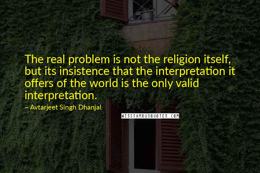 Avtarjeet Singh Dhanjal Quotes: The real problem is not the religion itself, but its insistence that the interpretation it offers of the world is the only valid interpretation.