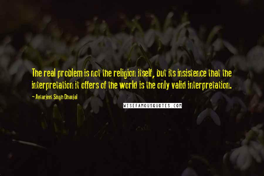 Avtarjeet Singh Dhanjal Quotes: The real problem is not the religion itself, but its insistence that the interpretation it offers of the world is the only valid interpretation.