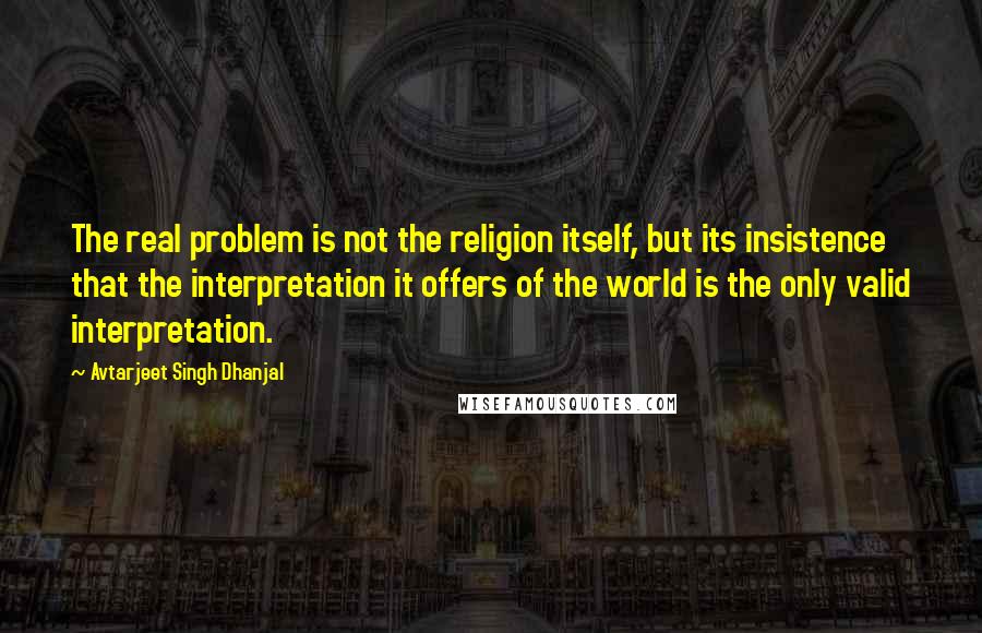 Avtarjeet Singh Dhanjal Quotes: The real problem is not the religion itself, but its insistence that the interpretation it offers of the world is the only valid interpretation.