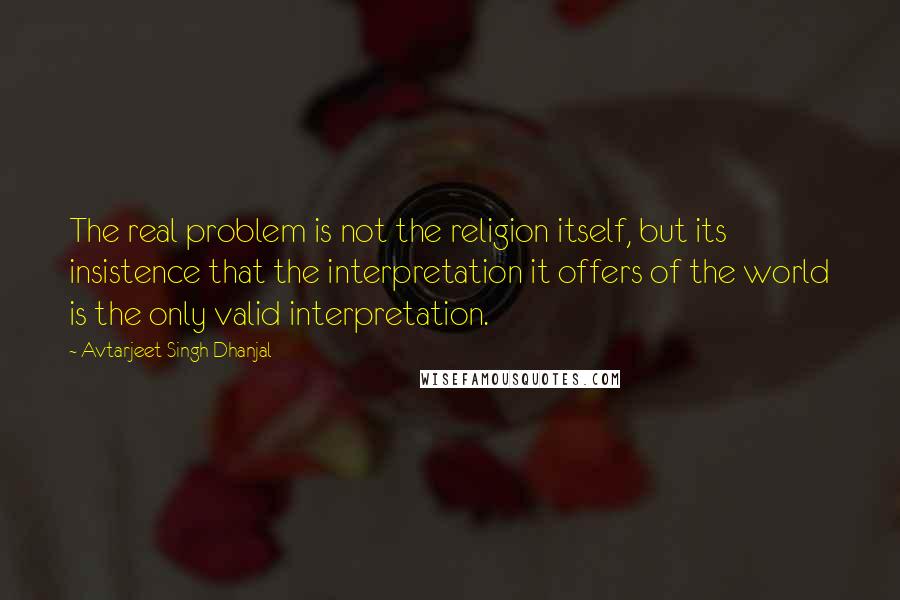 Avtarjeet Singh Dhanjal Quotes: The real problem is not the religion itself, but its insistence that the interpretation it offers of the world is the only valid interpretation.